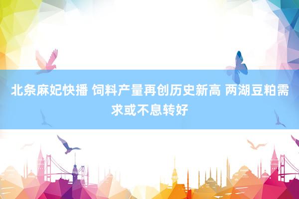 北条麻妃快播 饲料产量再创历史新高 两湖豆粕需求或不息转好