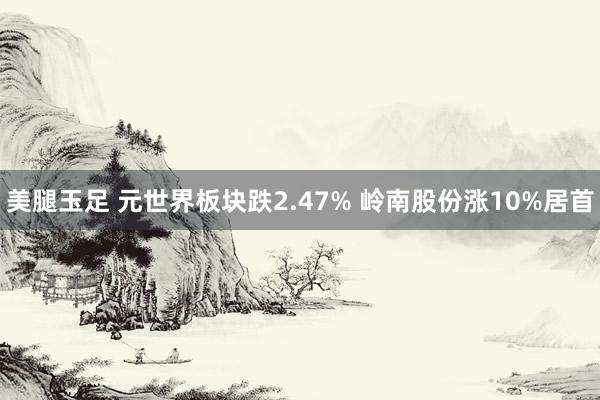 美腿玉足 元世界板块跌2.47% 岭南股份涨10%居首