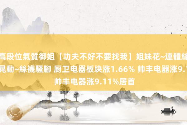 高段位氣質御姐【功夫不好不要找我】姐妹花~連體絲襪~大奶晃動~絲襪騷腳 厨卫电器板块涨1.66% 帅丰电器涨9.11%居首