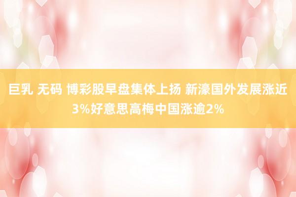 巨乳 无码 博彩股早盘集体上扬 新濠国外发展涨近3%好意思高梅中国涨逾2%