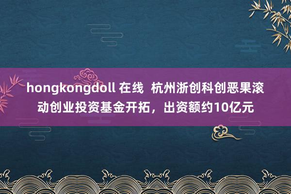 hongkongdoll 在线  杭州浙创科创恶果滚动创业投资基金开拓，出资额约10亿元