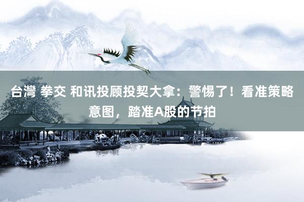台灣 拳交 和讯投顾投契大拿：警惕了！看准策略意图，踏准A股的节拍