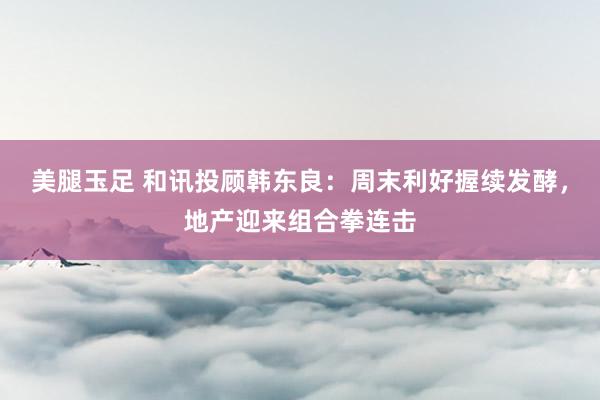 美腿玉足 和讯投顾韩东良：周末利好握续发酵，地产迎来组合拳连击