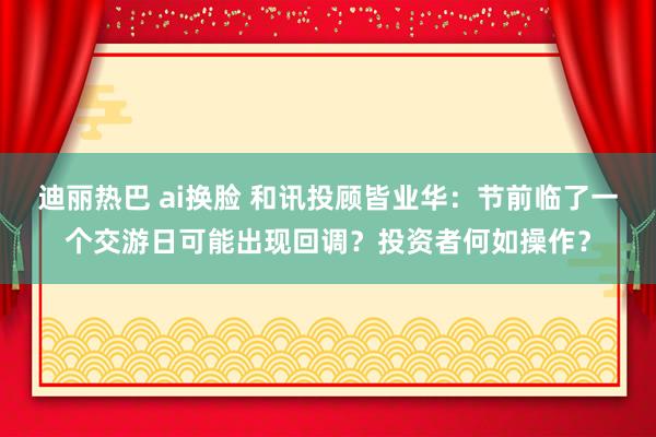 迪丽热巴 ai换脸 和讯投顾皆业华：节前临了一个交游日可能出现回调？投资者何如操作？