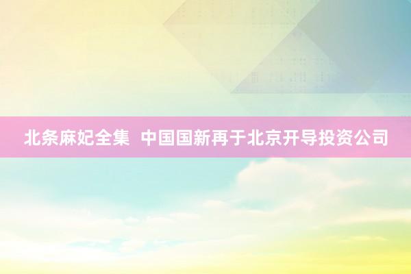北条麻妃全集  中国国新再于北京开导投资公司