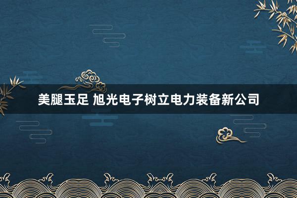 美腿玉足 旭光电子树立电力装备新公司