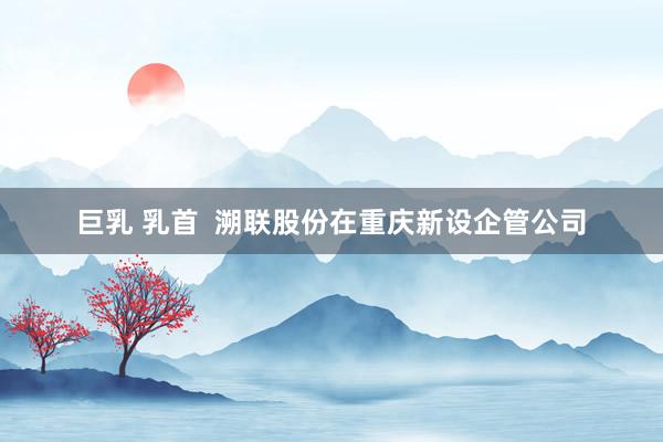 巨乳 乳首  溯联股份在重庆新设企管公司