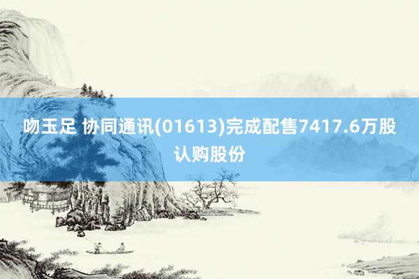 吻玉足 协同通讯(01613)完成配售7417.6万股认购股份