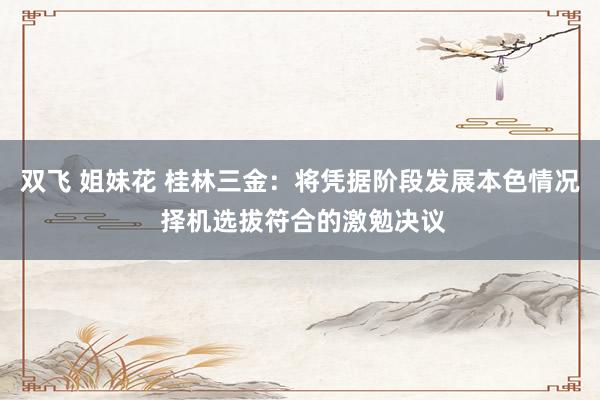 双飞 姐妹花 桂林三金：将凭据阶段发展本色情况 择机选拔符合的激勉决议
