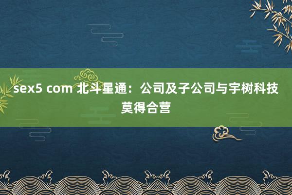 sex5 com 北斗星通：公司及子公司与宇树科技莫得合营