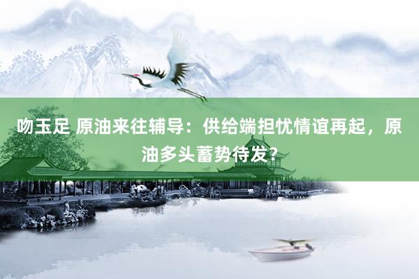 吻玉足 原油来往辅导：供给端担忧情谊再起，原油多头蓄势待发？