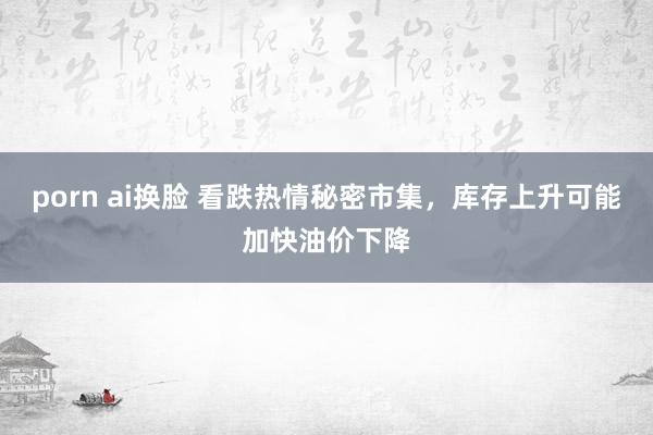 porn ai换脸 看跌热情秘密市集，库存上升可能加快油价下降