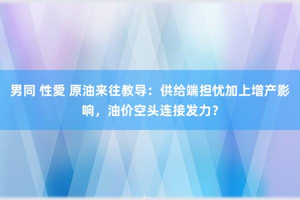 男同 性愛 原油来往教导：供给端担忧加上增产影响，油价空头连接发力？