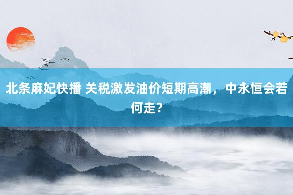 北条麻妃快播 关税激发油价短期高潮，中永恒会若何走？