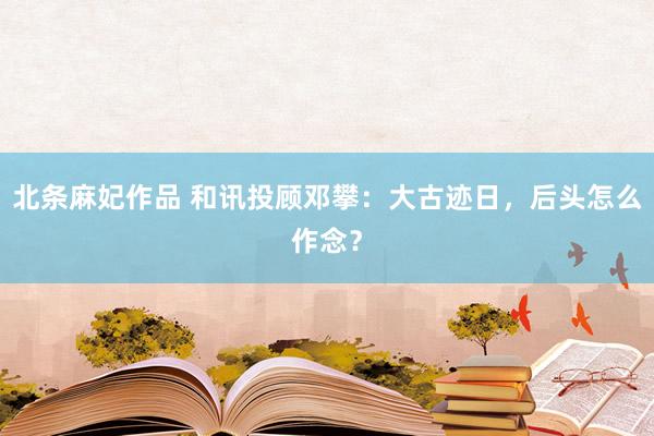 北条麻妃作品 和讯投顾邓攀：大古迹日，后头怎么作念？